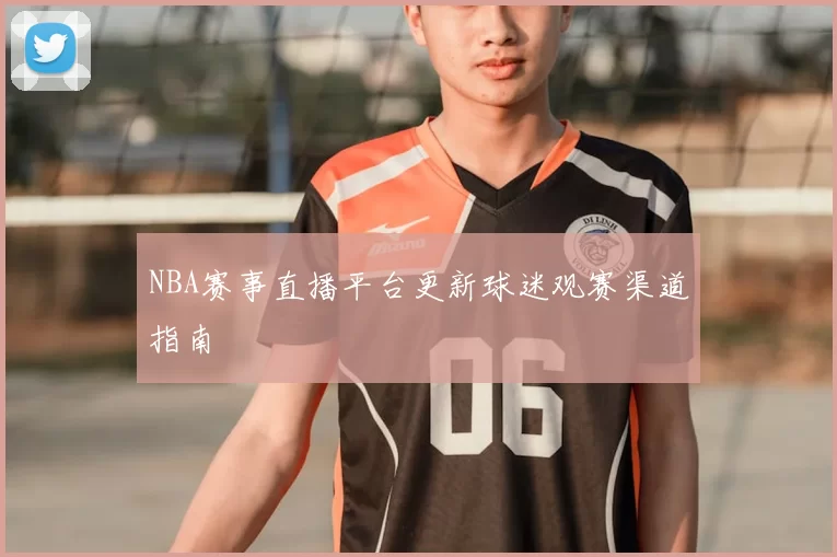 NBA赛事直播平台更新球迷观赛渠道指南