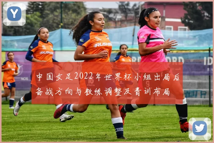 中国女足2022年世界杯小组出局后备战方向与教练调整及青训布局