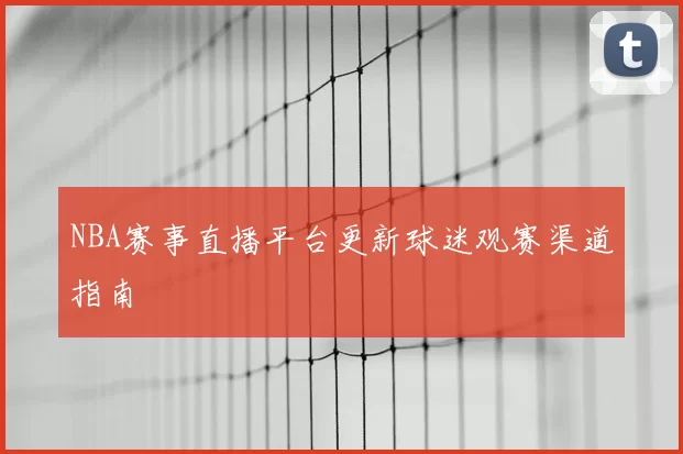 NBA赛事直播平台更新球迷观赛渠道指南