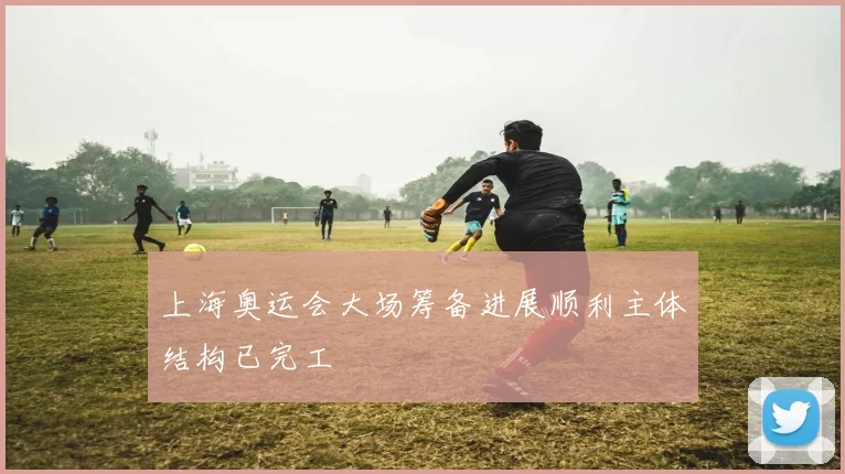 上海奥运会大场筹备进展顺利主体结构已完工