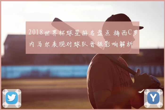 2018世界杯球星排名盘点 梅西C罗内马尔表现对球队晋级影响解析