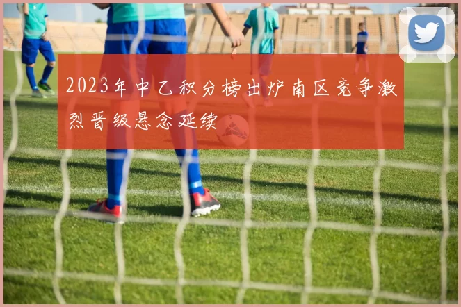 2023年中乙积分榜出炉南区竞争激烈晋级悬念延续
