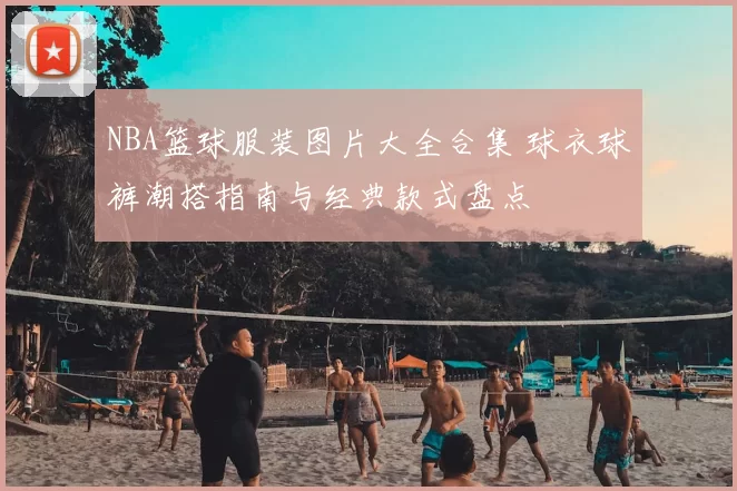 NBA篮球服装图片大全合集 球衣球裤潮搭指南与经典款式盘点