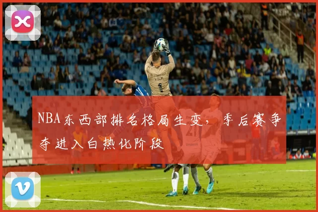 NBA东西部排名格局生变，季后赛争夺进入白热化阶段