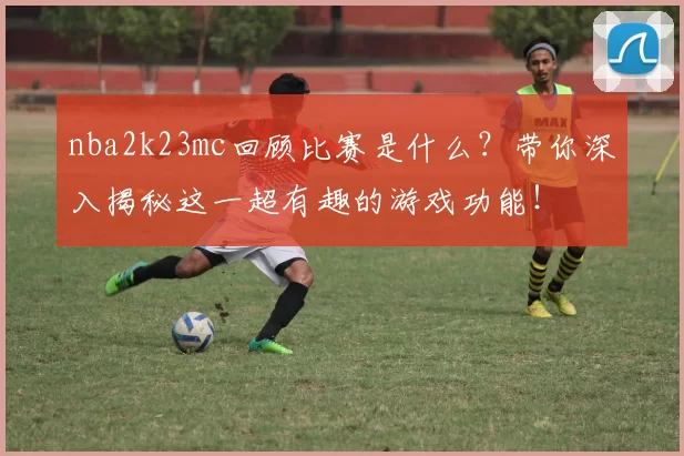 nba2k23mc回顾比赛是什么?带你深入揭秘这一超有趣的游戏功能!