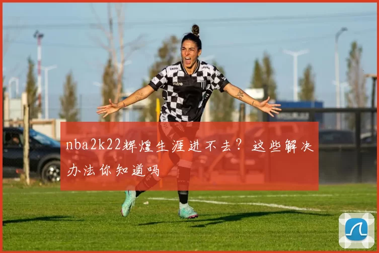 nba2k22辉煌生涯进不去？这些解决办法你知道吗