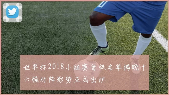 世界杯2018小组赛晋级名单揭晓十六强对阵形势正式出炉