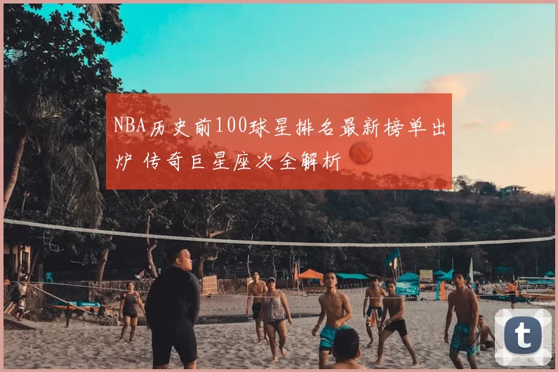 NBA历史前100球星排名最新榜单出炉 传奇巨星座次全解析