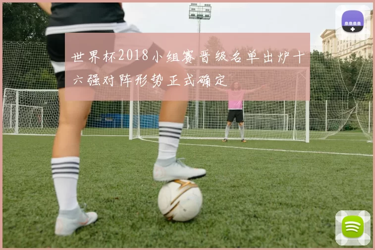 世界杯2018小组赛晋级名单出炉十六强对阵形势正式确定