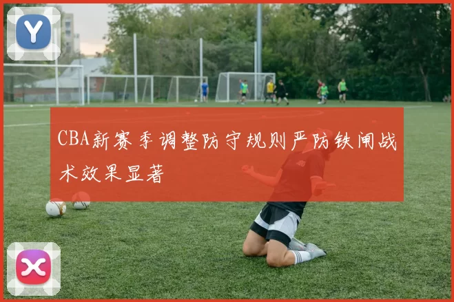 CBA新赛季调整防守规则严防铁闸战术效果显著