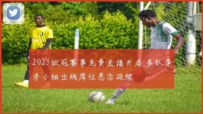 2025欧冠赛事免费直播开启 多队争夺小组出线席位悬念延续