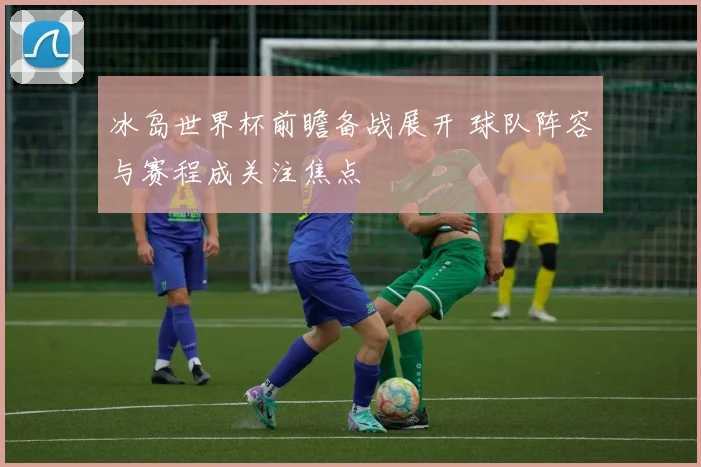 冰岛世界杯前瞻备战展开 球队阵容与赛程成关注焦点