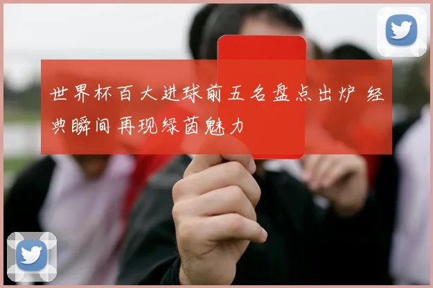 世界杯百大进球前五名盘点出炉 经典瞬间再现绿茵魅力