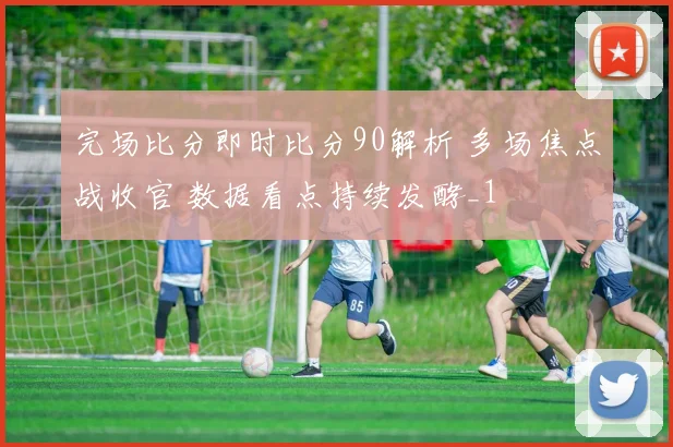 完场比分即时比分90解析 多场焦点战收官 数据看点持续发酵_1
