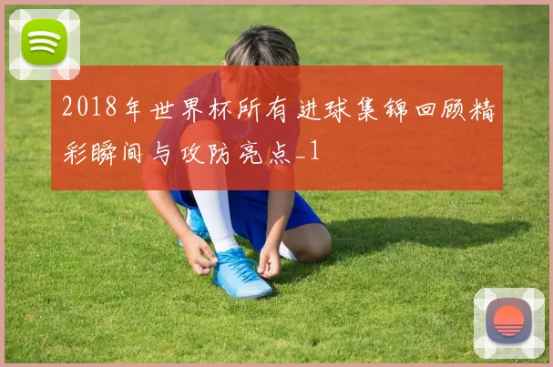2018年世界杯所有进球集锦回顾精彩瞬间与攻防亮点_1
