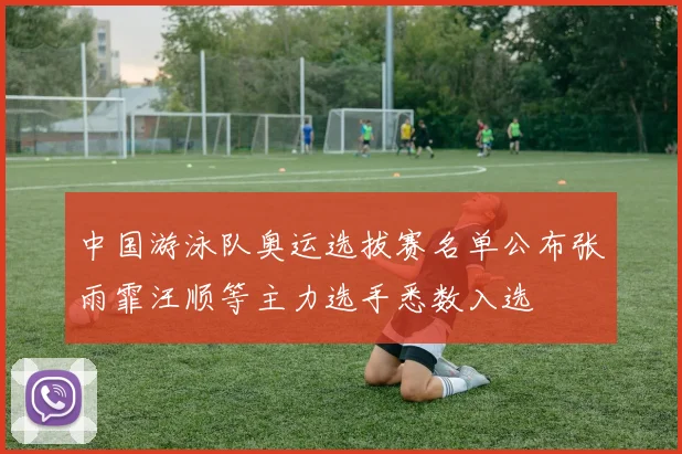 中国游泳队奥运选拔赛名单公布张雨霏汪顺等主力选手悉数入选