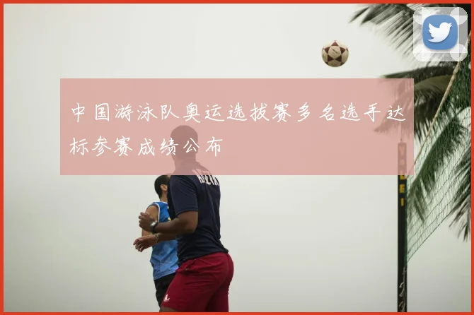 中国游泳队奥运选拔赛多名选手达标参赛成绩公布