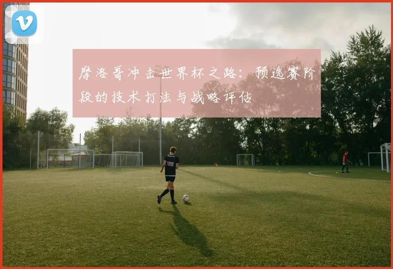 摩洛哥冲击世界杯之路:预选赛阶段的技术打法与战略评估