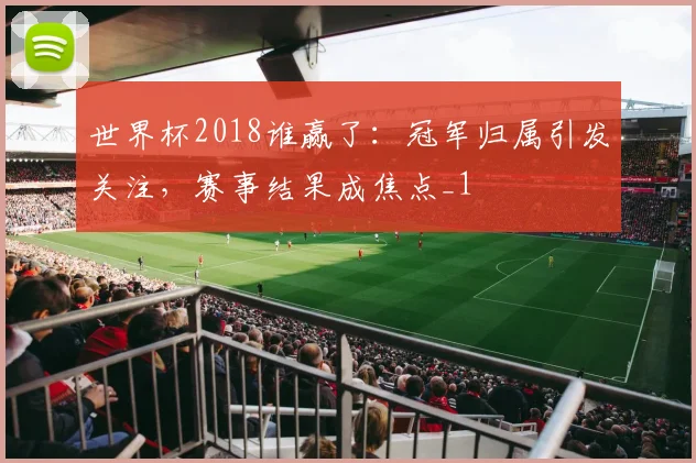 世界杯2018谁赢了：冠军归属引发关注，赛事结果成焦点_1