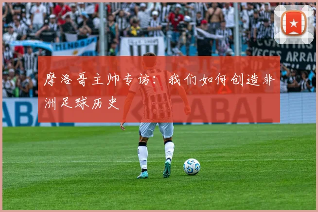 摩洛哥主帅专访：我们如何创造非洲足球历史