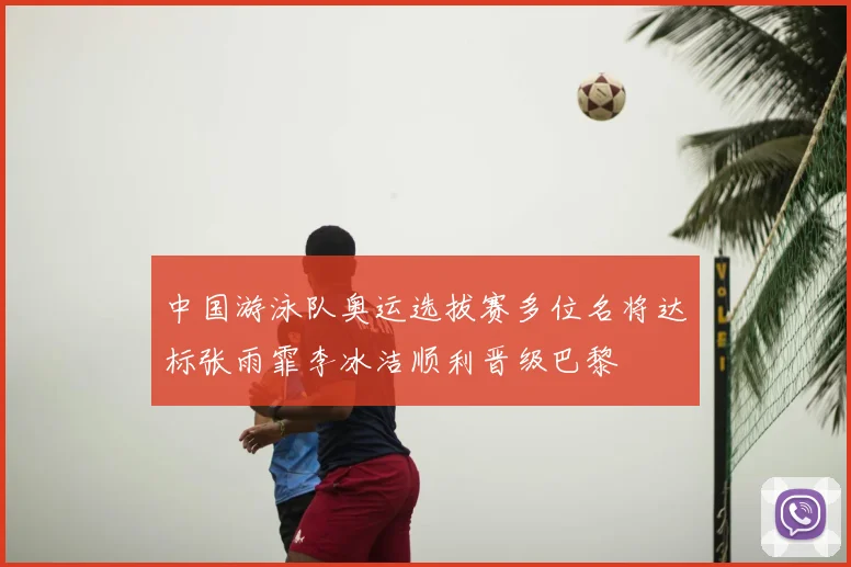 中国游泳队奥运选拔赛多位名将达标张雨霏李冰洁顺利晋级巴黎
