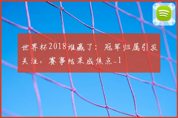 世界杯2018谁赢了：冠军归属引发关注，赛事结果成焦点_1
