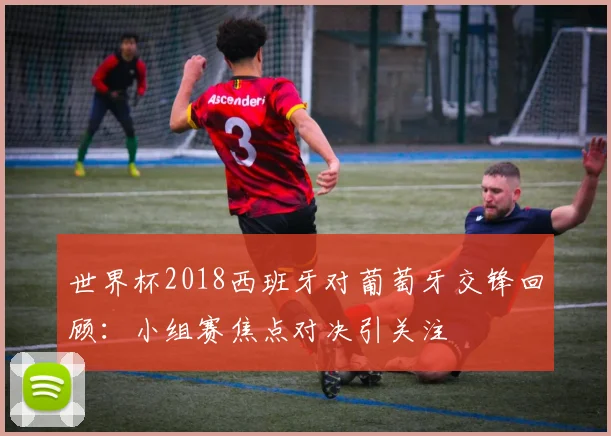 世界杯2018西班牙对葡萄牙交锋回顾：小组赛焦点对决引关注