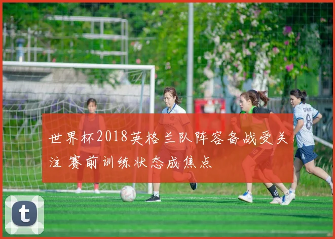 世界杯2018英格兰队阵容备战受关注 赛前训练状态成焦点