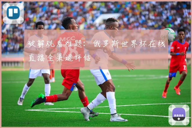 破解观看难题：俄罗斯世界杯在线直播全渠道评估