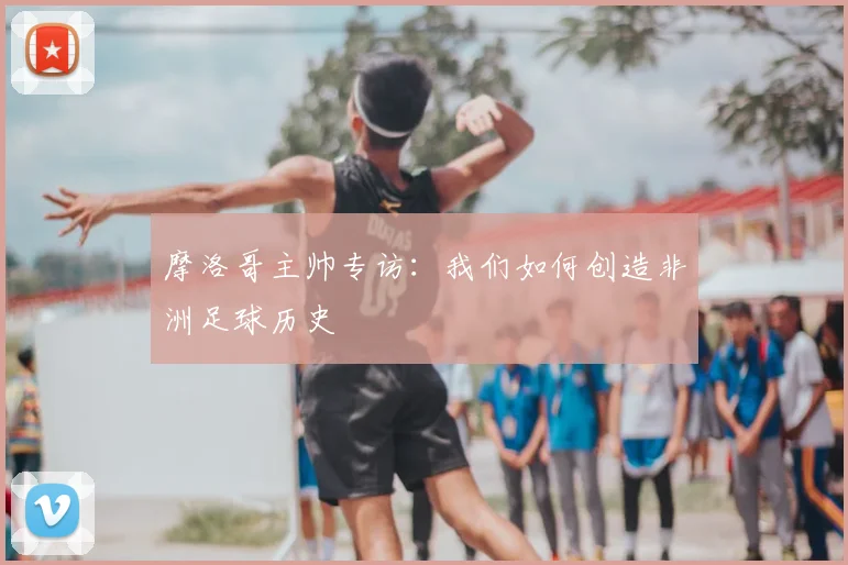 摩洛哥主帅专访：我们如何创造非洲足球历史