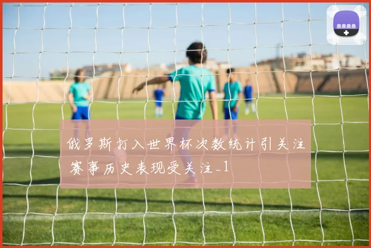 俄罗斯打入世界杯次数统计引关注 赛事历史表现受关注_1